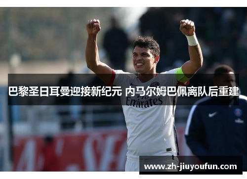 巴黎圣日耳曼迎接新纪元 内马尔姆巴佩离队后重建