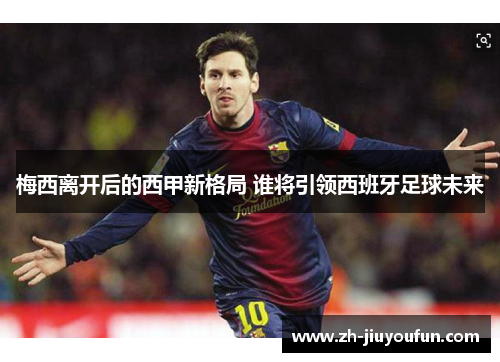 梅西离开后的西甲新格局 谁将引领西班牙足球未来