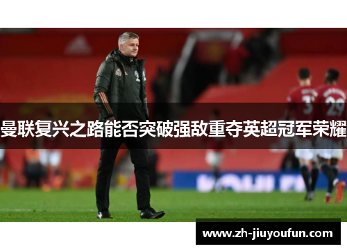 曼联复兴之路能否突破强敌重夺英超冠军荣耀