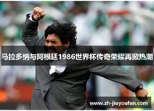 马拉多纳与阿根廷1986世界杯传奇荣耀再掀热潮