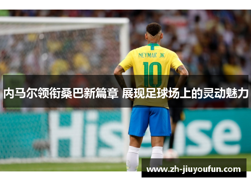 内马尔领衔桑巴新篇章 展现足球场上的灵动魅力