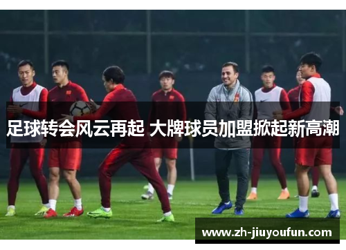 足球转会风云再起 大牌球员加盟掀起新高潮